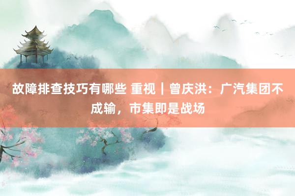 故障排查技巧有哪些 重视｜曾庆洪：广汽集团不成输，市集即是战场