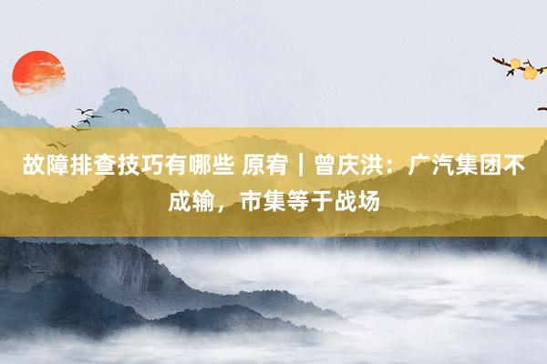 故障排查技巧有哪些 原宥｜曾庆洪：广汽集团不成输，市集等于战场