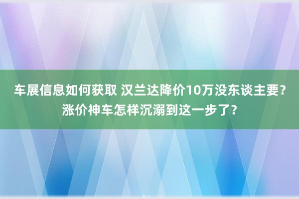 车展信息如何获取 汉兰达降价10万没东谈主要？涨价神车怎样沉溺到这一步了？