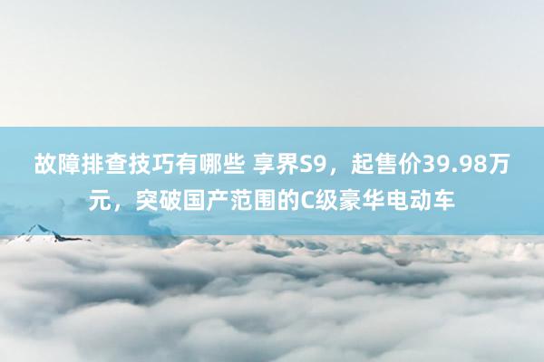 故障排查技巧有哪些 享界S9，起售价39.98万元，突破国产范围的C级豪华电动车