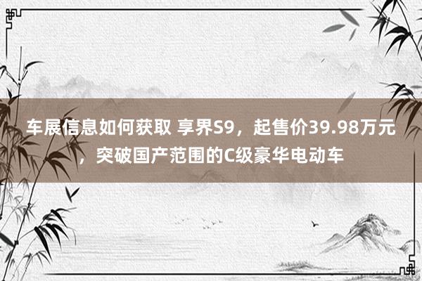 车展信息如何获取 享界S9，起售价39.98万元，突破国产范围的C级豪华电动车