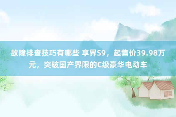 故障排查技巧有哪些 享界S9，起售价39.98万元，突破国产界限的C级豪华电动车