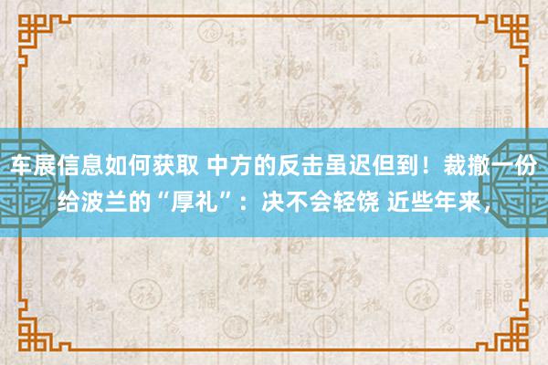 车展信息如何获取 中方的反击虽迟但到！裁撤一份给波兰的“厚礼”：决不会轻饶 近些年来，