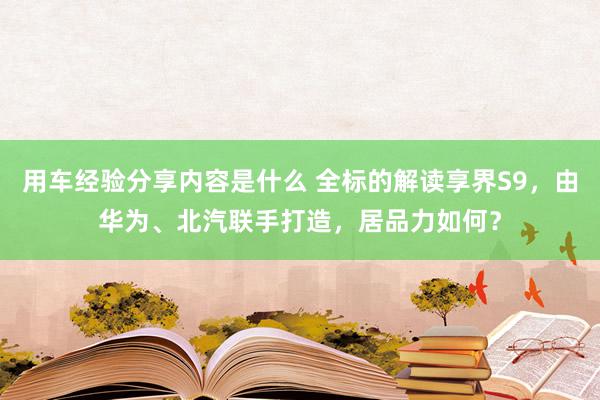 用车经验分享内容是什么 全标的解读享界S9，由华为、北汽联手打造，居品力如何？