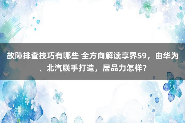 故障排查技巧有哪些 全方向解读享界S9，由华为、北汽联手打造，居品力怎样？