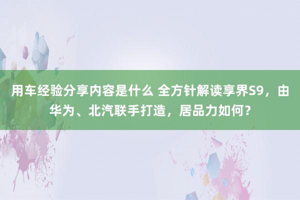 用车经验分享内容是什么 全方针解读享界S9，由华为、北汽联手打造，居品力如何？