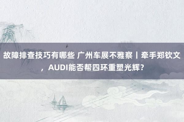 故障排查技巧有哪些 广州车展不雅察丨牵手郑钦文，AUDI能否帮四环重塑光辉？