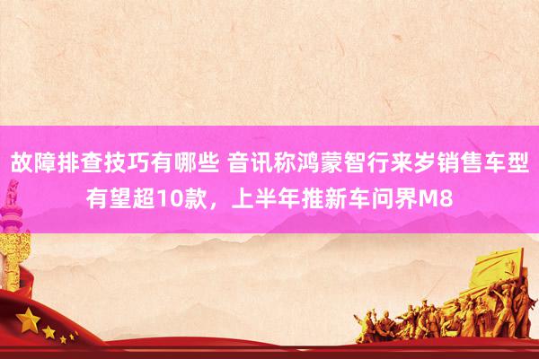 故障排查技巧有哪些 音讯称鸿蒙智行来岁销售车型有望超10款，上半年推新车问界M8