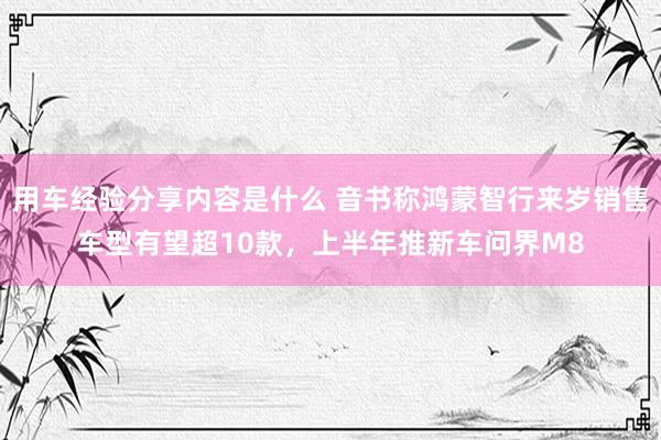 用车经验分享内容是什么 音书称鸿蒙智行来岁销售车型有望超10款，上半年推新车问界M8