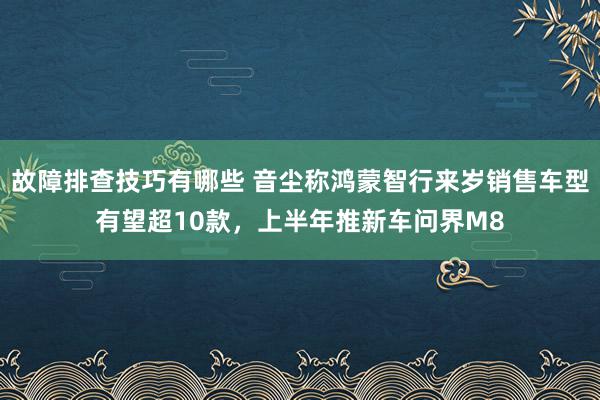 故障排查技巧有哪些 音尘称鸿蒙智行来岁销售车型有望超10款，上半年推新车问界M8