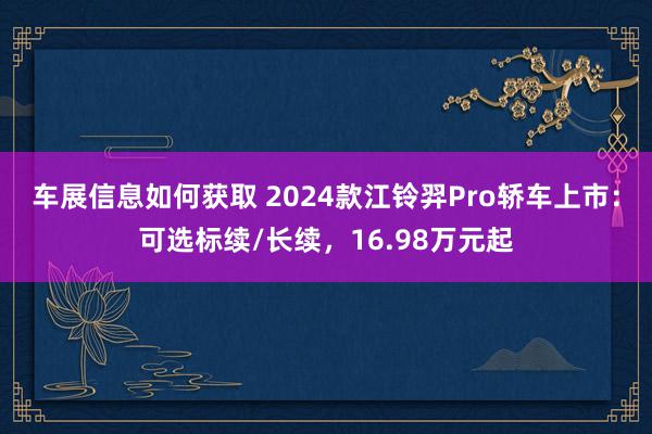 车展信息如何获取 2024款江铃羿Pro轿车上市：可选标续/长续，16.98万元起