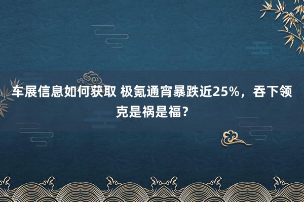 车展信息如何获取 极氪通宵暴跌近25%，吞下领克是祸是福？