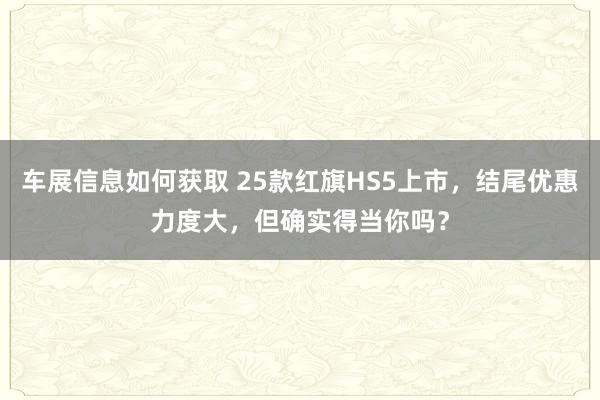 车展信息如何获取 25款红旗HS5上市，结尾优惠力度大，但确实得当你吗？