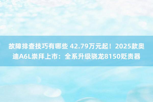 故障排查技巧有哪些 42.79万元起！2025款奥迪A6L崇拜上市：全系升级骁龙8150贬责器