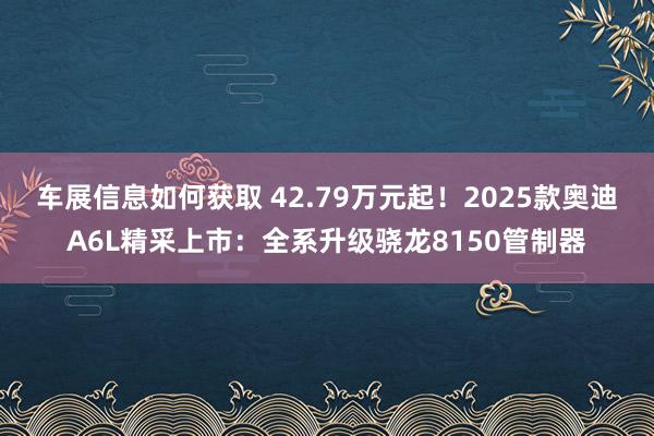 车展信息如何获取 42.79万元起！2025款奥迪A6L精采上市：全系升级骁龙8150管制器