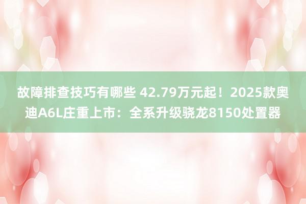 故障排查技巧有哪些 42.79万元起！2025款奥迪A6L庄重上市：全系升级骁龙8150处置器