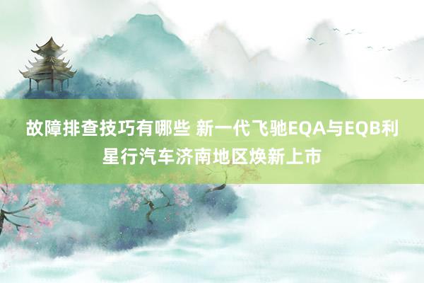 故障排查技巧有哪些 新一代飞驰EQA与EQB利星行汽车济南地区焕新上市