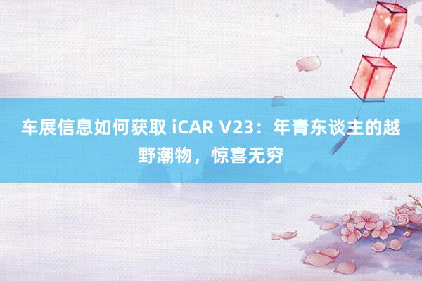 车展信息如何获取 iCAR V23：年青东谈主的越野潮物，惊喜无穷