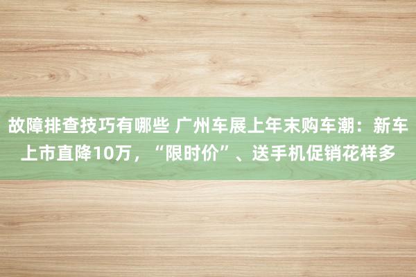 故障排查技巧有哪些 广州车展上年末购车潮：新车上市直降10万，“限时价”、送手机促销花样多