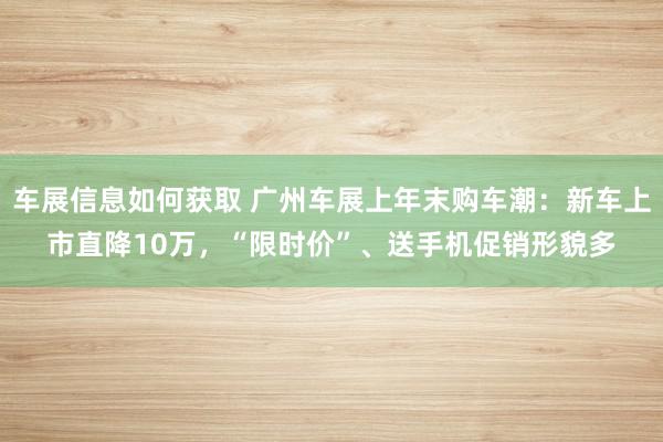 车展信息如何获取 广州车展上年末购车潮：新车上市直降10万，“限时价”、送手机促销形貌多