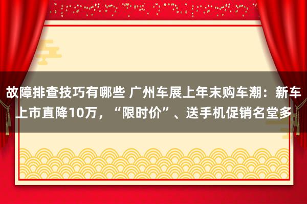 故障排查技巧有哪些 广州车展上年末购车潮：新车上市直降10万，“限时价”、送手机促销名堂多