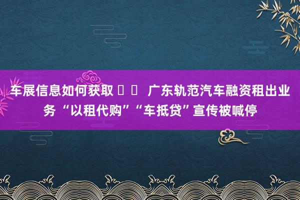 车展信息如何获取 		 广东轨范汽车融资租出业务 “以租代购”“车抵贷”宣传被喊停