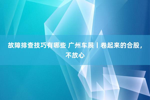 故障排查技巧有哪些 广州车展丨卷起来的合股，不放心