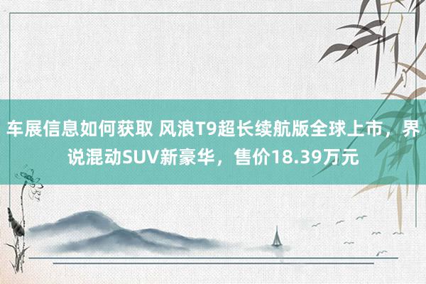 车展信息如何获取 风浪T9超长续航版全球上市，界说混动SUV新豪华，售价18.39万元