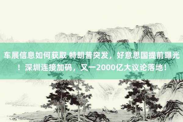 车展信息如何获取 特朗普突发，好意思国提前曝光！深圳连接加码，又一2000亿大议论落地！