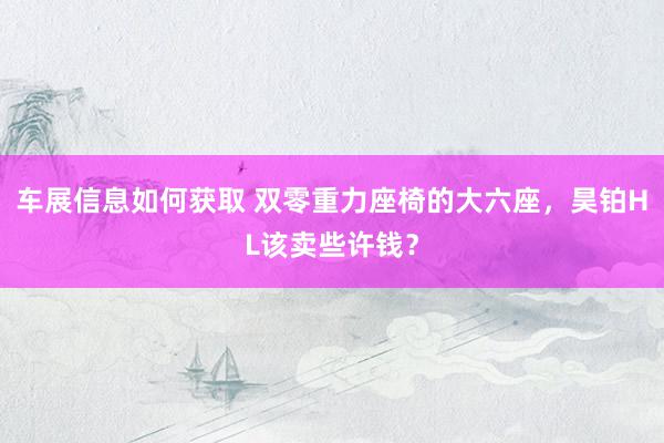 车展信息如何获取 双零重力座椅的大六座，昊铂HL该卖些许钱？