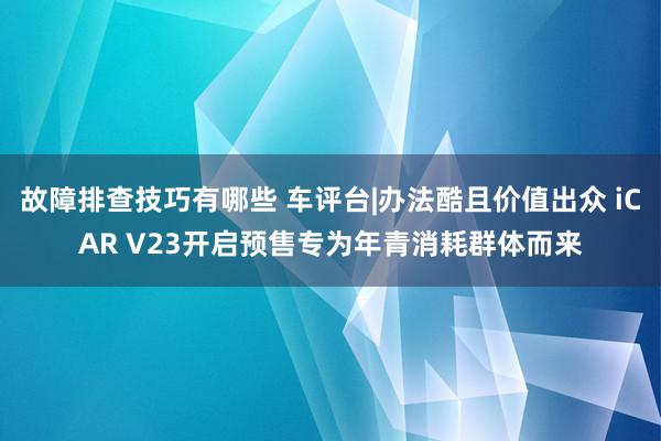 故障排查技巧有哪些 车评台|办法酷且价值出众 iCAR V23开启预售专为年青消耗群体而来