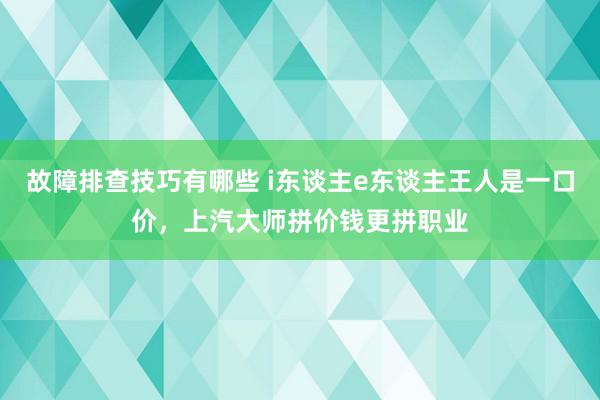 故障排查技巧有哪些 i东谈主e东谈主王人是一口价，上汽大师拼价钱更拼职业