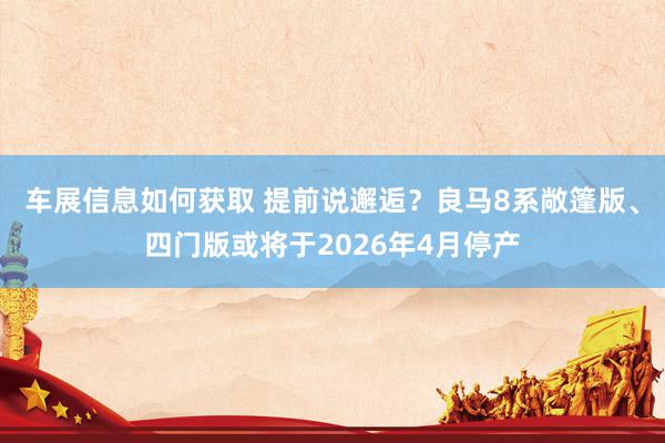 车展信息如何获取 提前说邂逅？良马8系敞篷版、四门版或将于2026年4月停产