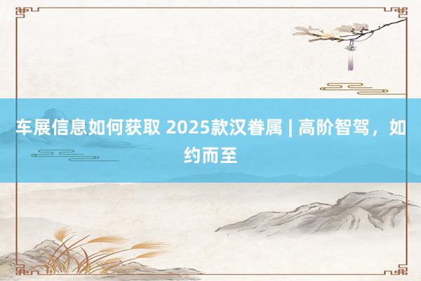 车展信息如何获取 2025款汉眷属 | 高阶智驾，如约而至