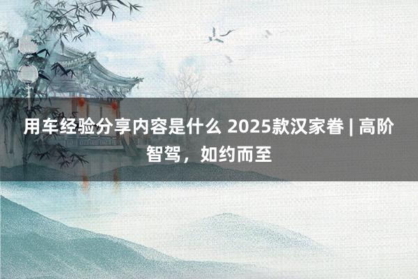 用车经验分享内容是什么 2025款汉家眷 | 高阶智驾，如约而至