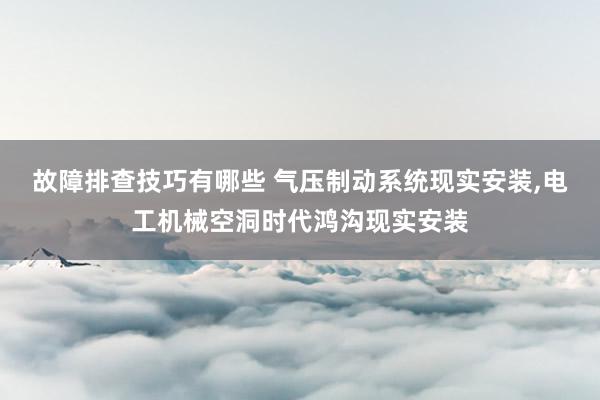 故障排查技巧有哪些 气压制动系统现实安装,电工机械空洞时代鸿沟现实安装