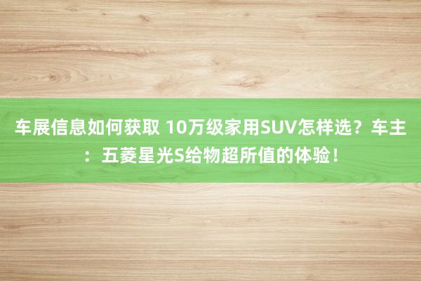 车展信息如何获取 10万级家用SUV怎样选？车主：五菱星光S给物超所值的体验！