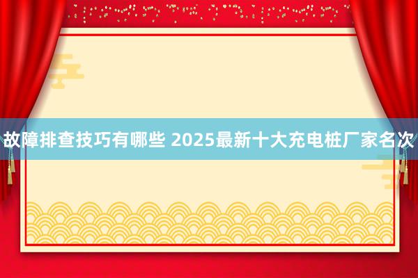 故障排查技巧有哪些 2025最新十大充电桩厂家名次