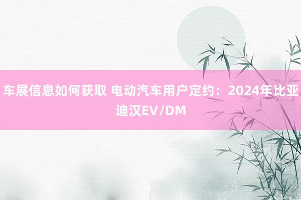 车展信息如何获取 电动汽车用户定约：2024年比亚迪汉EV/DM