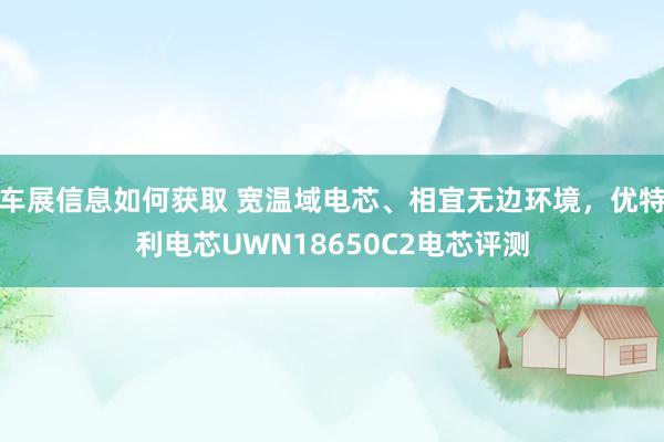 车展信息如何获取 宽温域电芯、相宜无边环境，优特利电芯UWN18650C2电芯评测