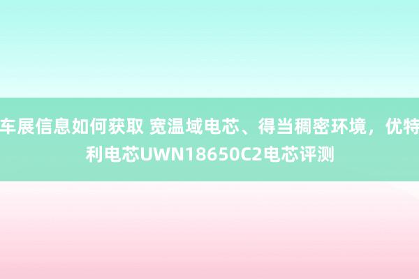 车展信息如何获取 宽温域电芯、得当稠密环境，优特利电芯UWN18650C2电芯评测