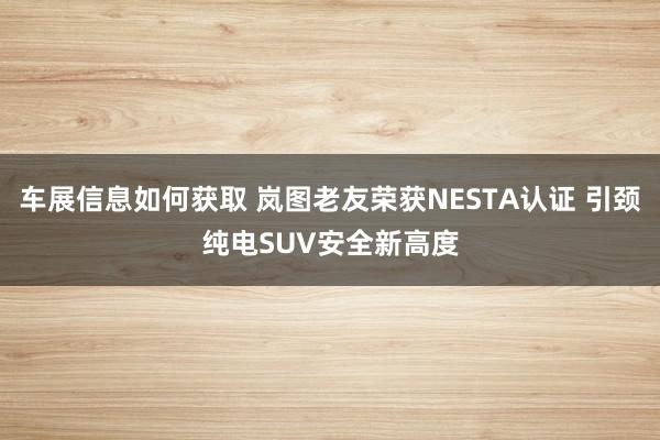 车展信息如何获取 岚图老友荣获NESTA认证 引颈纯电SUV安全新高度