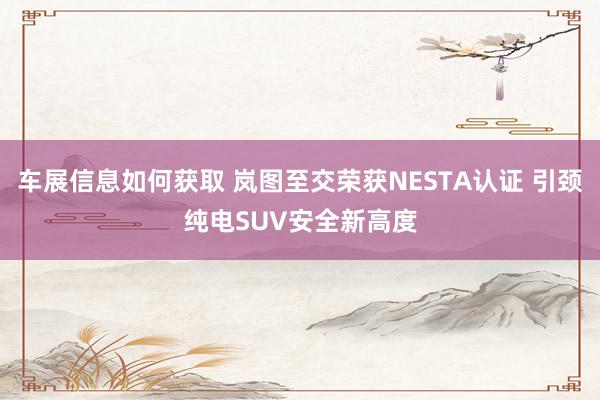 车展信息如何获取 岚图至交荣获NESTA认证 引颈纯电SUV安全新高度