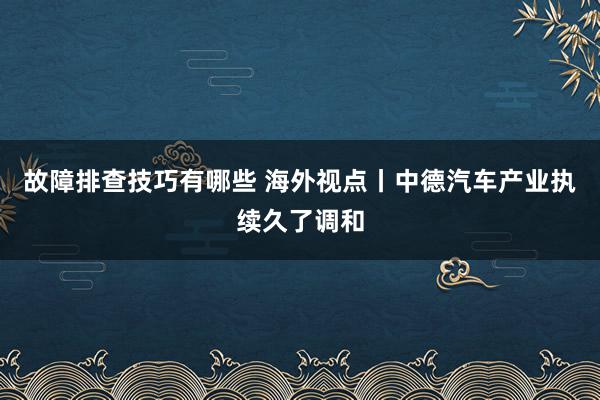 故障排查技巧有哪些 海外视点丨中德汽车产业执续久了调和