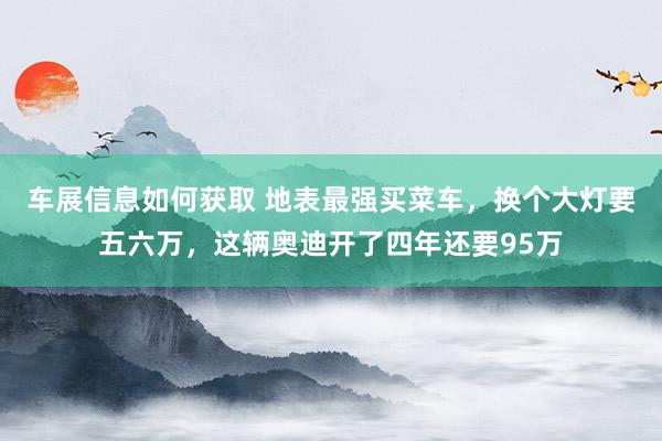 车展信息如何获取 地表最强买菜车，换个大灯要五六万，这辆奥迪开了四年还要95万