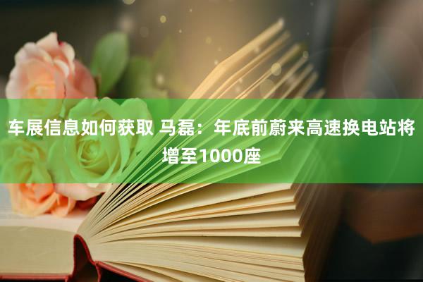 车展信息如何获取 马磊：年底前蔚来高速换电站将增至1000座