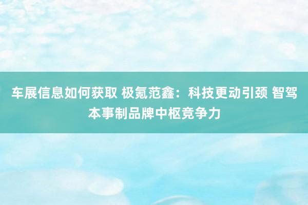 车展信息如何获取 极氪范鑫：科技更动引颈 智驾本事制品牌中枢竞争力