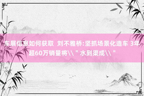 车展信息如何获取  刘不雅桥:坚抓场景化造车 3年超60万销量将\＂水到渠成\＂