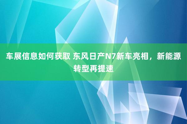 车展信息如何获取 东风日产N7新车亮相，新能源转型再提速