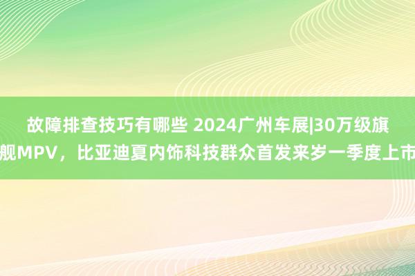 故障排查技巧有哪些 2024广州车展|30万级旗舰MPV，比亚迪夏内饰科技群众首发来岁一季度上市